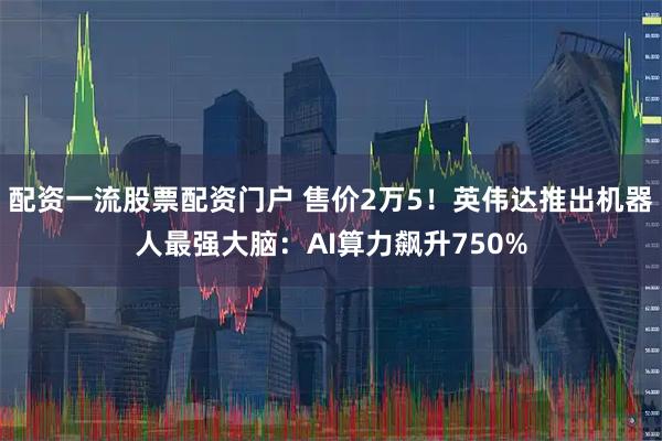 配资一流股票配资门户 售价2万5！英伟达推出机器人最强大脑：AI算力飙升750%