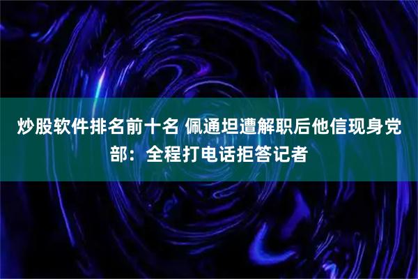 炒股软件排名前十名 佩通坦遭解职后他信现身党部：全程打电话拒答记者