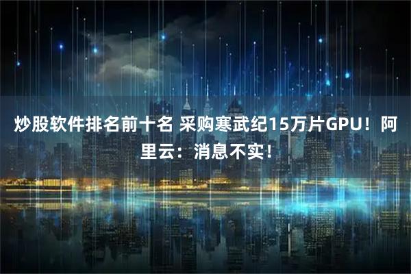 炒股软件排名前十名 采购寒武纪15万片GPU！阿里云：消息不实！