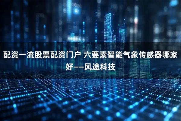 配资一流股票配资门户 六要素智能气象传感器哪家好——风途科技