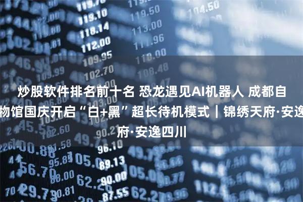 炒股软件排名前十名 恐龙遇见AI机器人 成都自然博物馆国庆开启“白+黑”超长待机模式｜锦绣天府·安逸四川