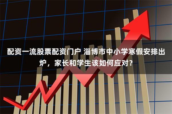 配资一流股票配资门户 淄博市中小学寒假安排出炉，家长和学生该如何应对？