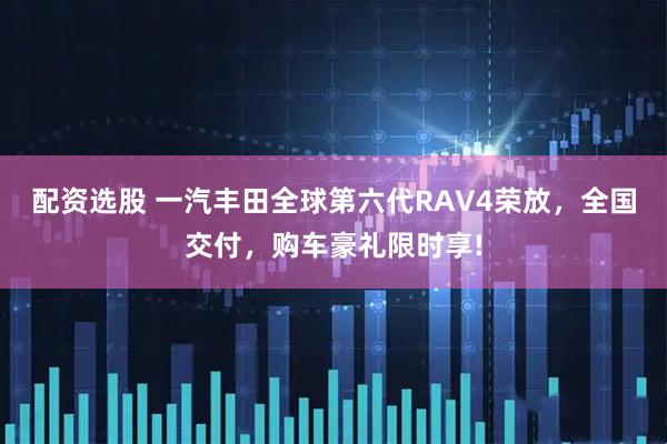 配资选股 一汽丰田全球第六代RAV4荣放，全国交付，购车豪礼限时享!