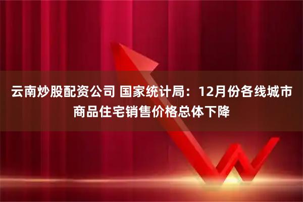 云南炒股配资公司 国家统计局：12月份各线城市商品住宅销售价格总体下降