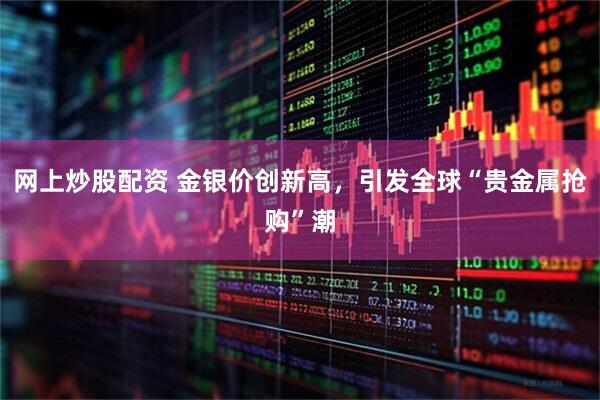 网上炒股配资 金银价创新高，引发全球“贵金属抢购”潮