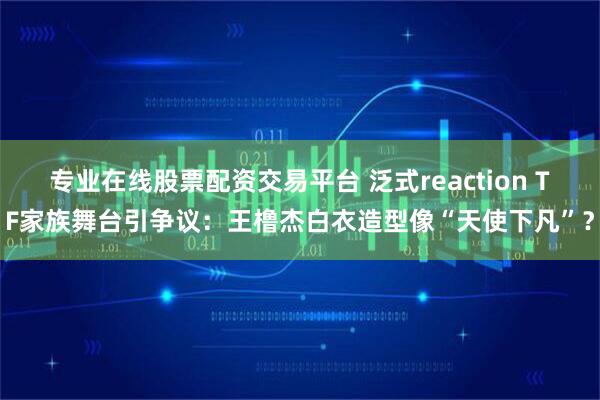 专业在线股票配资交易平台 泛式reaction TF家族舞台引争议：王橹杰白衣造型像“天使下凡”？