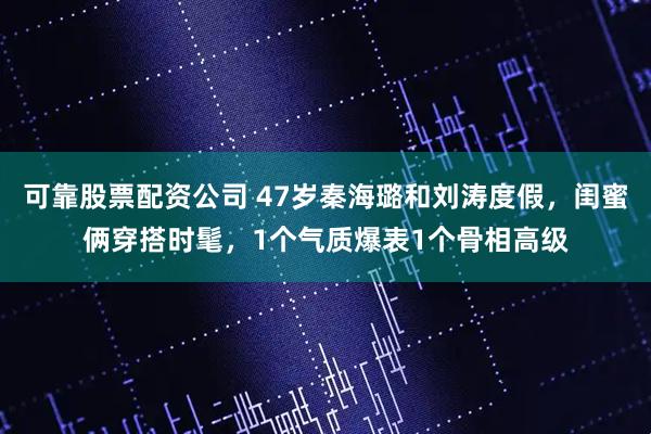 可靠股票配资公司 47岁秦海璐和刘涛度假，闺蜜俩穿搭时髦，1个气质爆表1个骨相高级