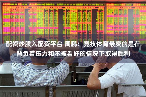 配资炒股入配资平台 周鹏：竞技体育最爽的是在背负着压力和不被看好的情况下取得胜利