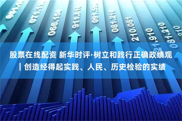 股票在线配资 新华时评·树立和践行正确政绩观｜创造经得起实践、人民、历史检验的实绩