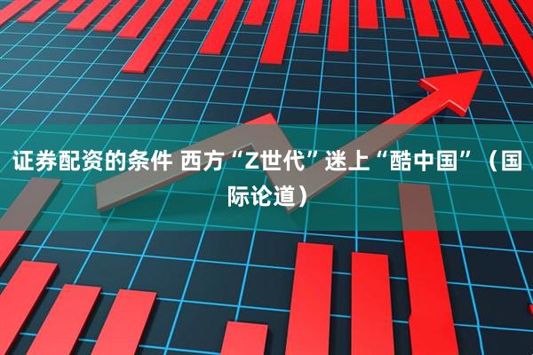 证券配资的条件 西方“Z世代”迷上“酷中国”（国际论道）