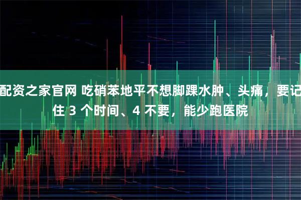 配资之家官网 吃硝苯地平不想脚踝水肿、头痛，要记住 3 个时间、4 不要，能少跑医院
