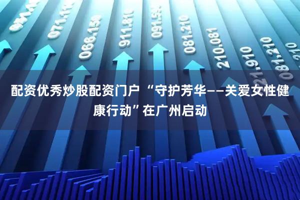 配资优秀炒股配资门户 “守护芳华——关爱女性健康行动”在广州启动