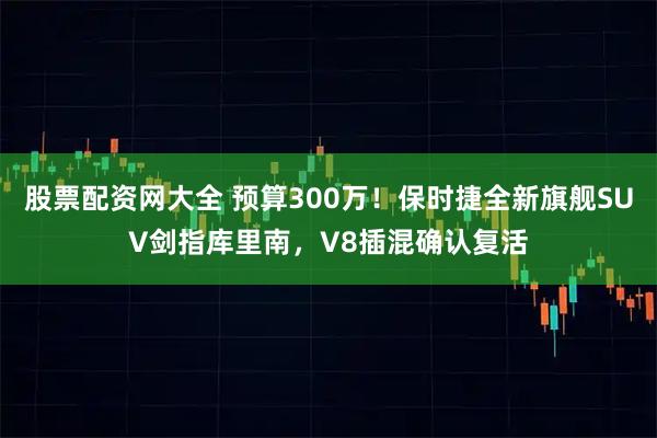 股票配资网大全 预算300万！保时捷全新旗舰SUV剑指库里南，V8插混确认复活