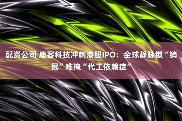 配资公司 鹿客科技冲刺港股IPO：全球静脉锁“销冠”难掩“代工依赖症”