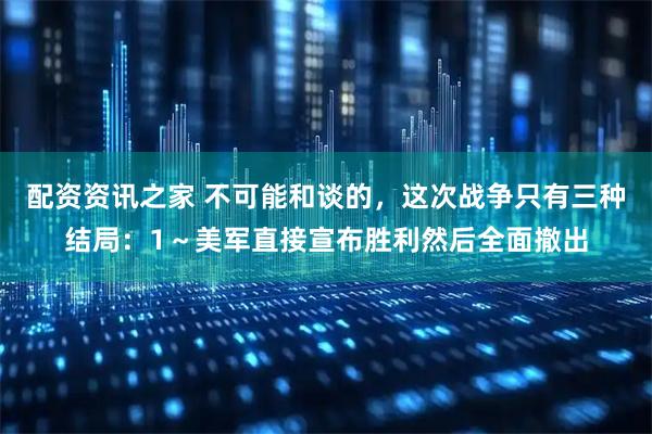 配资资讯之家 不可能和谈的，这次战争只有三种结局：1～美军直接宣布胜利然后全面撤出