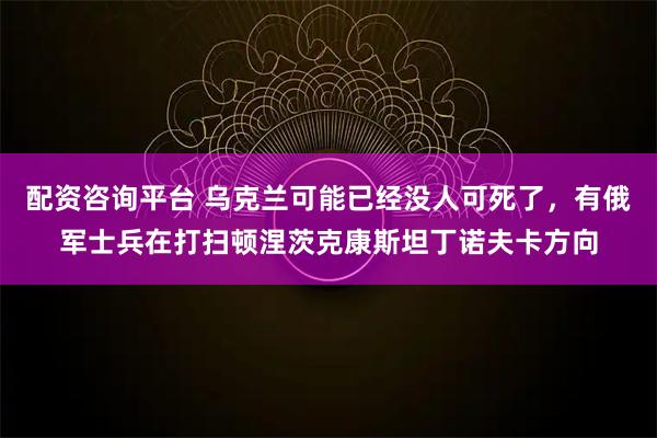 配资咨询平台 乌克兰可能已经没人可死了，有俄军士兵在打扫顿涅茨克康斯坦丁诺夫卡方向